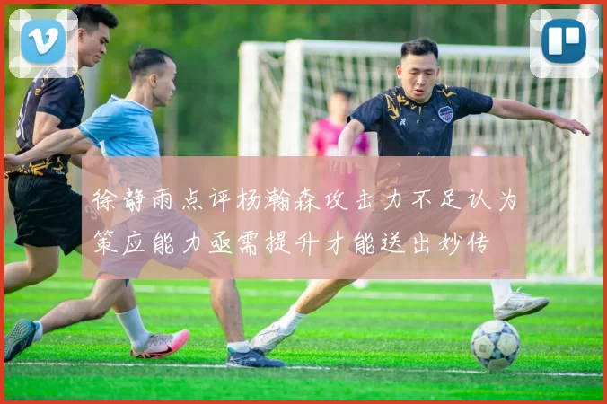 徐静雨点评杨瀚森攻击力不足认为策应能力亟需提升才能送出妙传