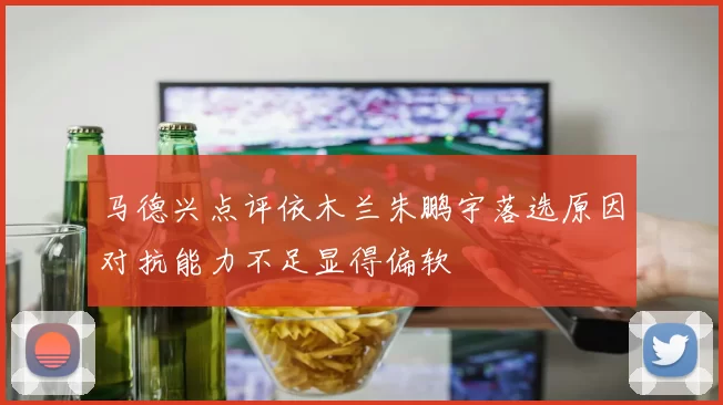 马德兴点评依木兰朱鹏宇落选原因对抗能力不足显得偏软