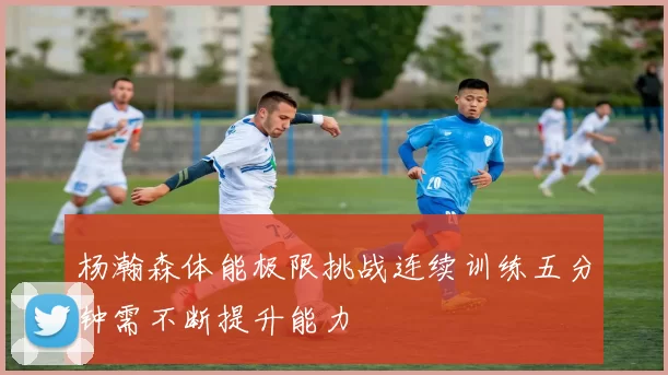 杨瀚森体能极限挑战连续训练五分钟需不断提升能力