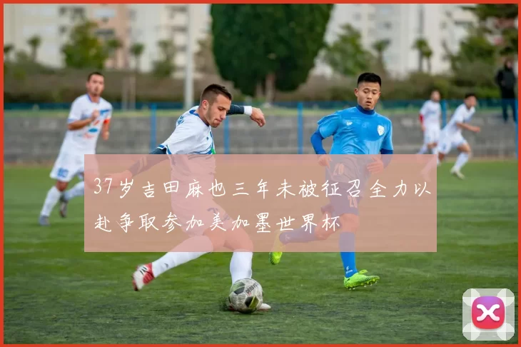 37岁吉田麻也三年未被征召全力以赴争取参加美加墨世界杯