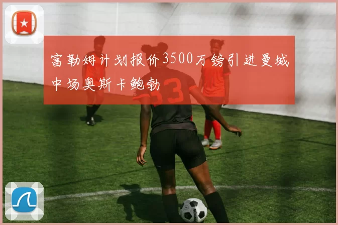 富勒姆计划报价3500万镑引进曼城中场奥斯卡鲍勃