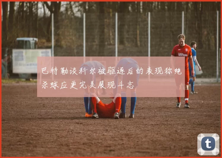 巴特勒谈科尔被驱逐后的表现称绝杀球应更完美展现斗志